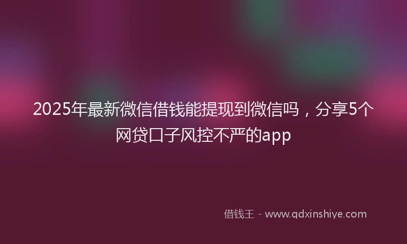 2025年最新微信借钱能提现到微信吗，分享5个网贷口子风控不严的app