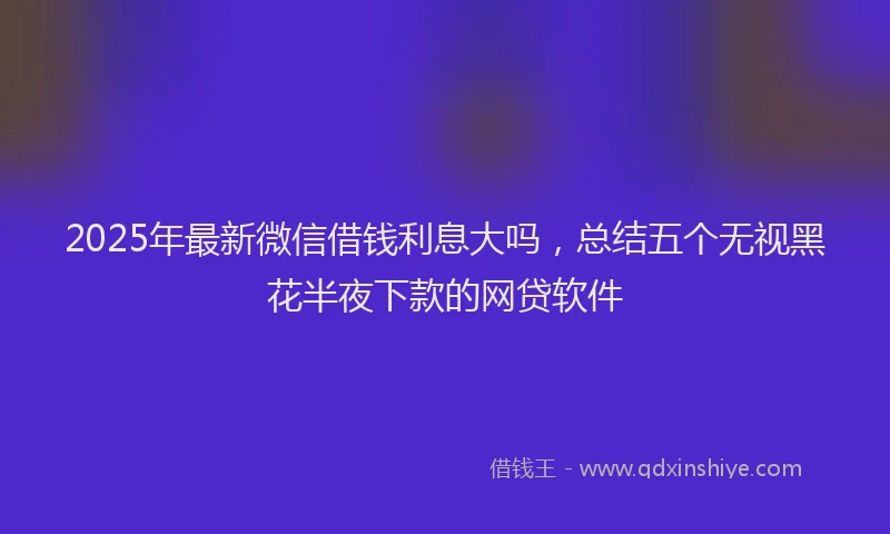 2025年最新微信借钱利息大吗，总结五个无视黑花半夜下款的网贷软件