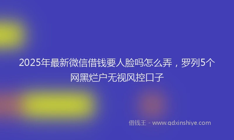 2025年最新微信借钱要人脸吗怎么弄，罗列5个网黑烂户无视风控口子
