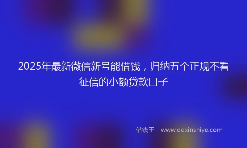 2025年最新微信新号能借钱，归纳五个正规不看征信的小额贷款口子