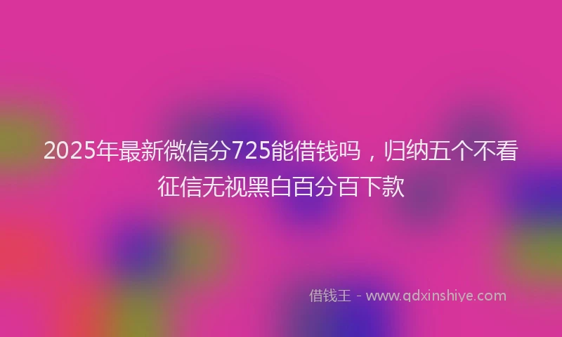 2025年最新微信分725能借钱吗，归纳五个不看征信无视黑白百分百下款