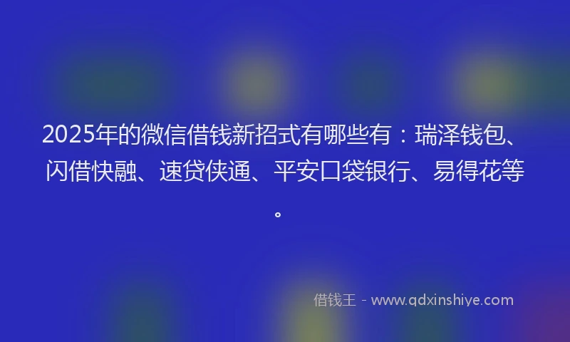 2025年的微信借钱新招式有哪些有：瑞泽钱包、闪借快融、速贷侠通、平安口袋银行、易得花等。