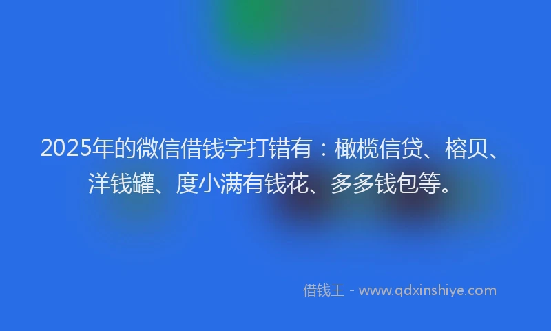 2025年的微信借钱字打错有：橄榄信贷、榕贝、洋钱罐、度小满有钱花、多多钱包等。