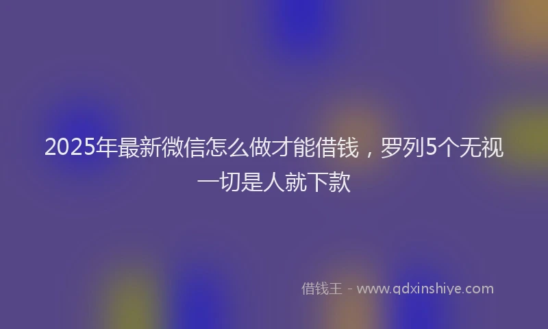 2025年最新微信怎么做才能借钱，罗列5个无视一切是人就下款