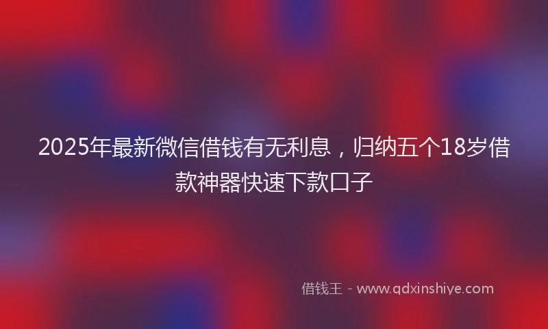 2025年最新微信借钱有无利息，归纳五个18岁借款神器快速下款口子