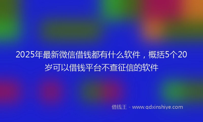 2025年最新微信借钱都有什么软件，概括5个20岁可以借钱平台不查征信的软件