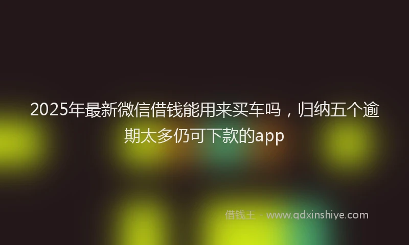 2025年最新微信借钱能用来买车吗，归纳五个逾期太多仍可下款的app