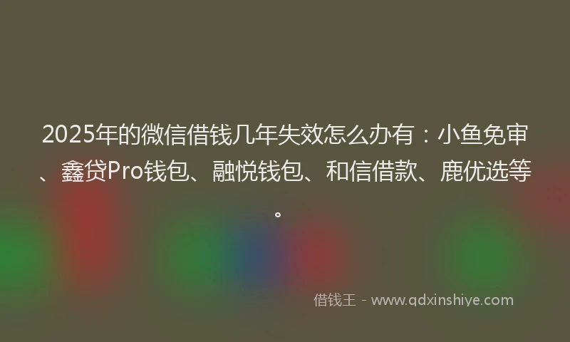 2025年的微信借钱几年失效怎么办有：小鱼免审、鑫贷Pro钱包、融悦钱包、和信借款、鹿优选等。