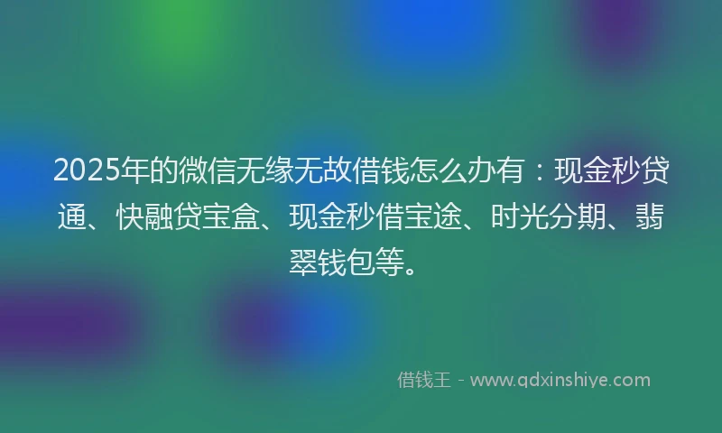 2025年的微信无缘无故借钱怎么办有：现金秒贷通、快融贷宝盒、现金秒借宝途、时光分期、翡翠钱包等。