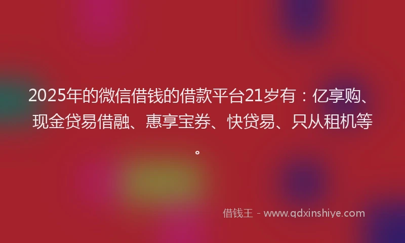 2025年的微信借钱的借款平台21岁有：亿享购、现金贷易借融、惠享宝券、快贷易、只从租机等。