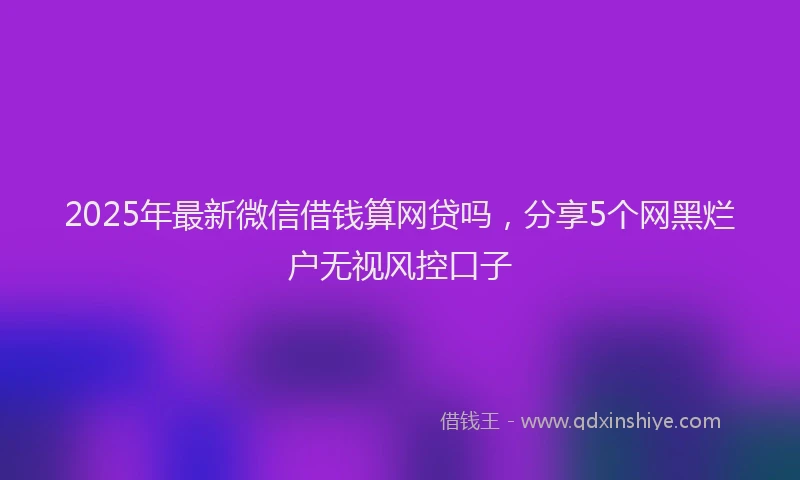 2025年最新微信借钱算网贷吗，分享5个网黑烂户无视风控口子