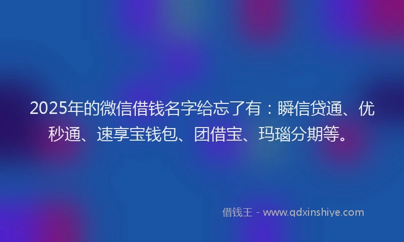 2025年的微信借钱名字给忘了有：瞬信贷通、优秒通、速享宝钱包、团借宝、玛瑙分期等。