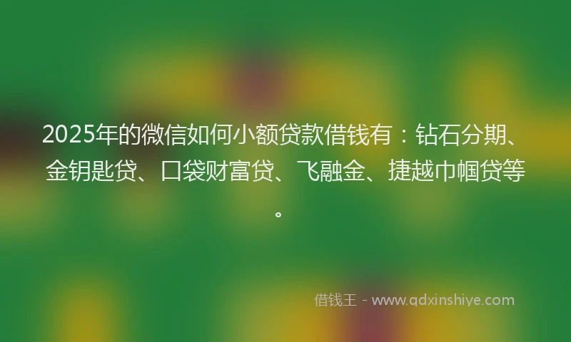2025年的微信如何小额贷款借钱有：钻石分期、金钥匙贷、口袋财富贷、飞融金、捷越巾帼贷等。