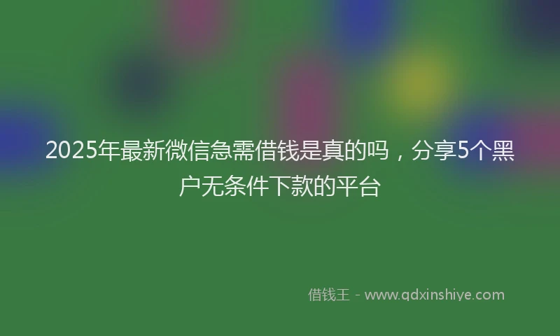 2025年最新微信急需借钱是真的吗，分享5个黑户无条件下款的平台