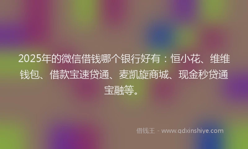 2025年的微信借钱哪个银行好有：恒小花、维维钱包、借款宝速贷通、麦凯旋商城、现金秒贷通宝融等。