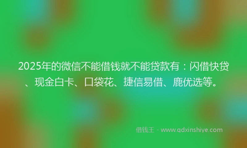 2025年的微信不能借钱就不能贷款有：闪借快贷、现金白卡、口袋花、捷信易借、鹿优选等。