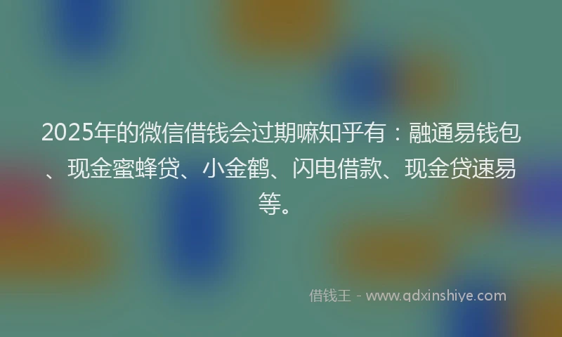2025年的微信借钱会过期嘛知乎有：融通易钱包、现金蜜蜂贷、小金鹤、闪电借款、现金贷速易等。