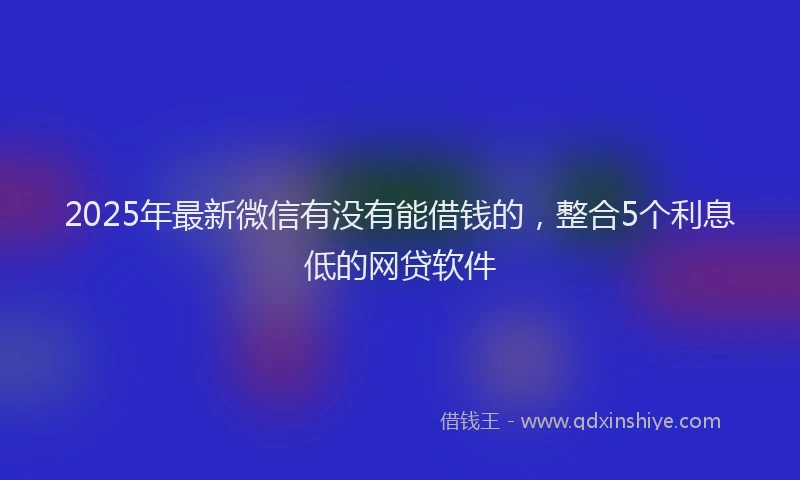 2025年最新微信有没有能借钱的，整合5个利息低的网贷软件
