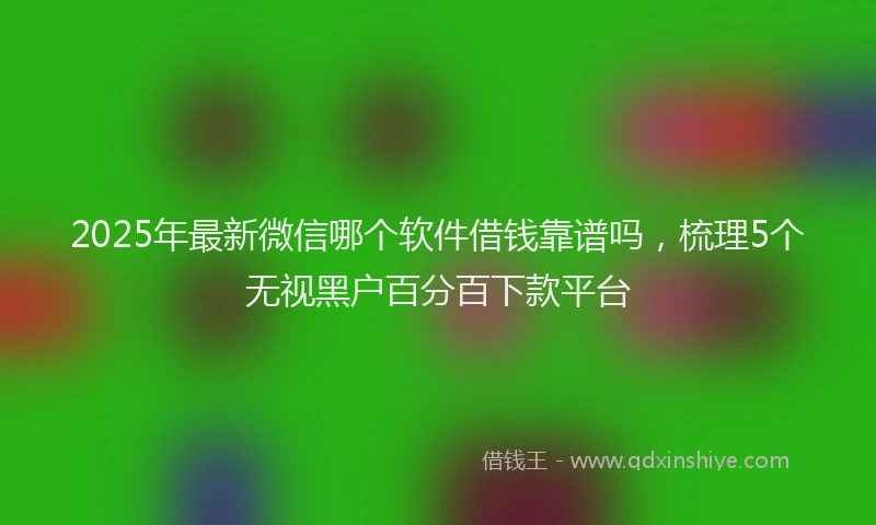 2025年最新微信哪个软件借钱靠谱吗，梳理5个无视黑户百分百下款平台