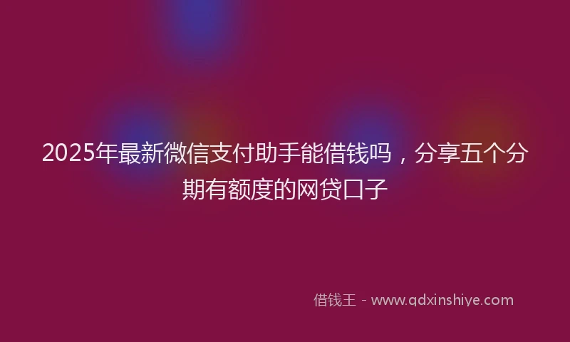 2025年最新微信支付助手能借钱吗，分享五个分期有额度的网贷口子