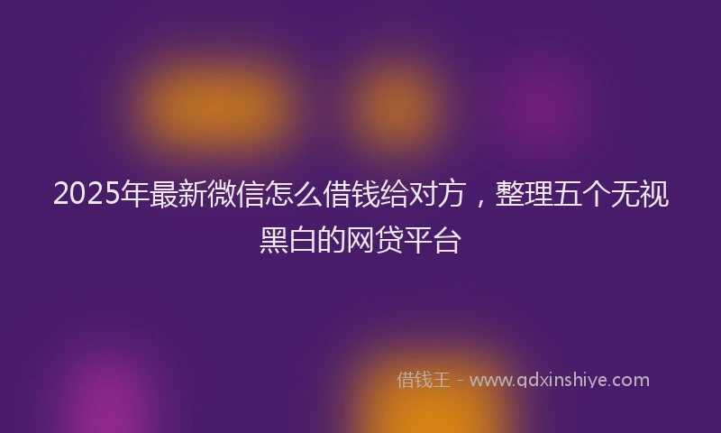 2025年最新微信怎么借钱给对方，整理五个无视黑白的网贷平台