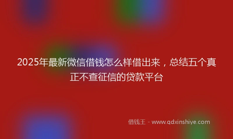2025年最新微信借钱怎么样借出来，总结五个真正不查征信的贷款平台