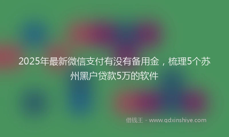 2025年最新微信支付有没有备用金，梳理5个苏州黑户贷款5万的软件