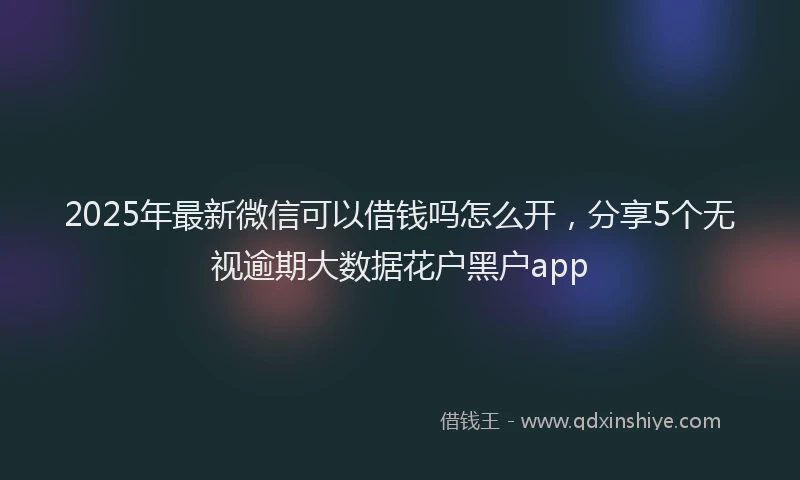 2025年最新微信可以借钱吗怎么开，分享5个无视逾期大数据花户黑户app