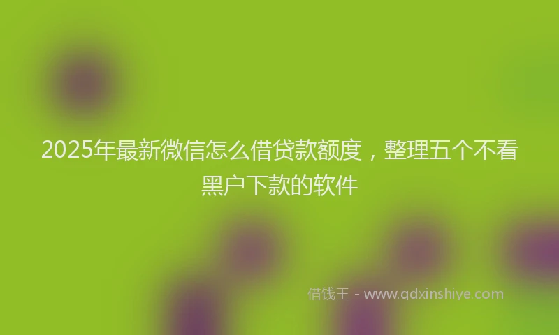 2025年最新微信怎么借贷款额度，整理五个不看黑户下款的软件