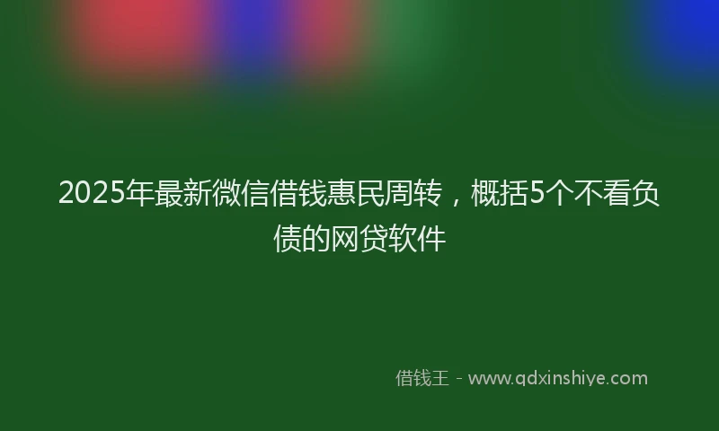 2025年最新微信借钱惠民周转，概括5个不看负债的网贷软件