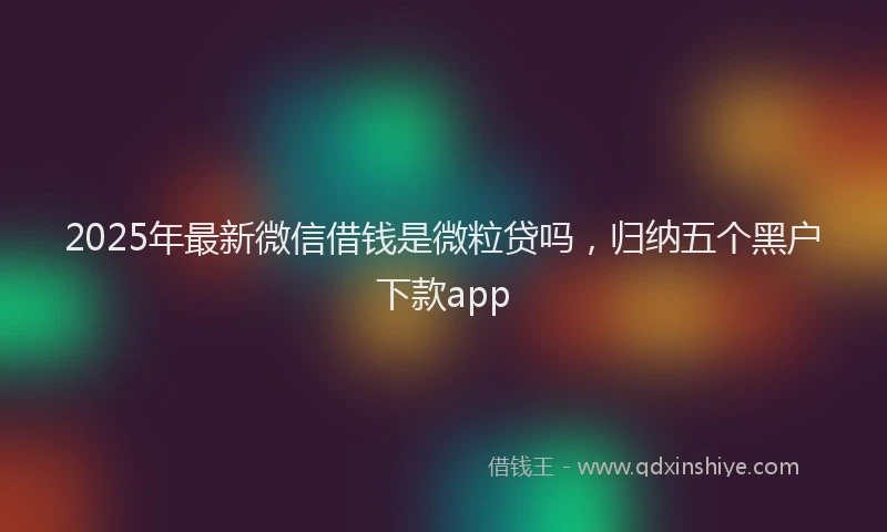 2025年最新微信借钱是微粒贷吗，归纳五个黑户下款app