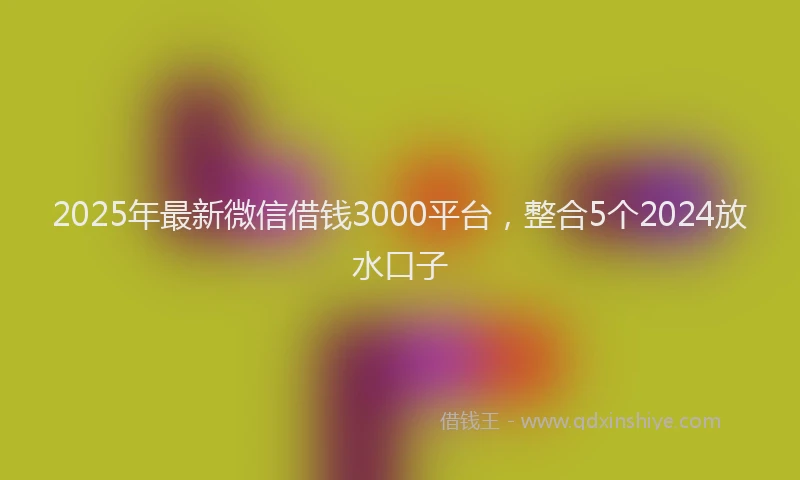 2025年最新微信借钱3000平台，整合5个2024放水口子