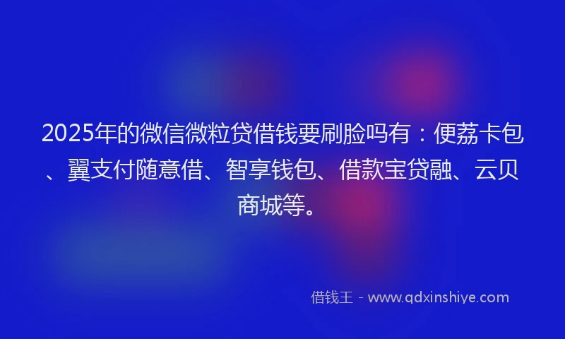 2025年的微信微粒贷借钱要刷脸吗有：便荔卡包、翼支付随意借、智享钱包、借款宝贷融、云贝商城等。