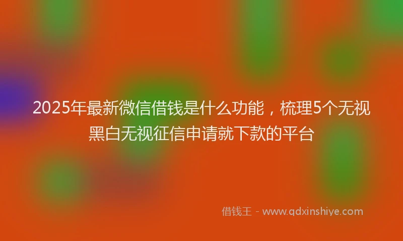 2025年最新微信借钱是什么功能，梳理5个无视黑白无视征信申请就下款的平台