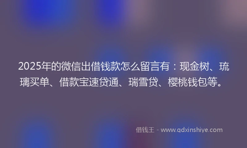 2025年的微信出借钱款怎么留言有：现金树、琉璃买单、借款宝速贷通、瑞雪贷、樱桃钱包等。