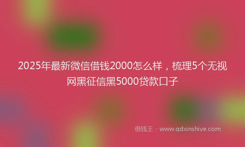 2025年最新微信借钱2000怎么样，梳理5个无视网黑征信黑5000贷款口子