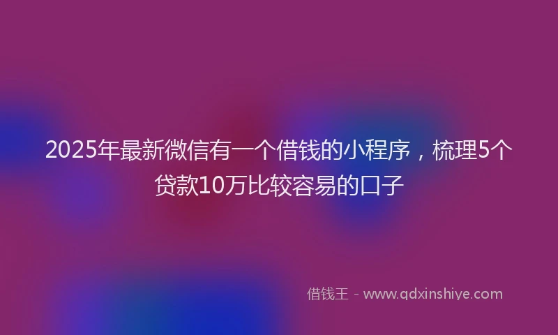 2025年最新微信有一个借钱的小程序，梳理5个贷款10万比较容易的口子
