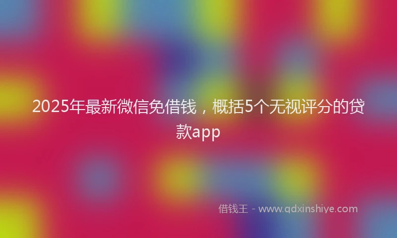2025年最新微信免借钱，概括5个无视评分的贷款app
