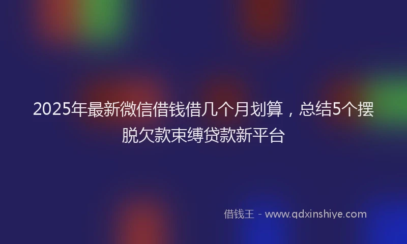 2025年最新微信借钱借几个月划算，总结5个摆脱欠款束缚贷款新平台