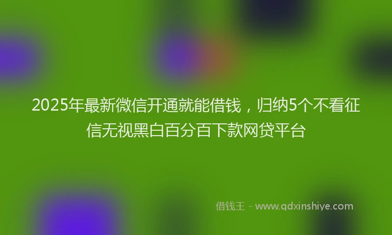 2025年最新微信开通就能借钱，归纳5个不看征信无视黑白百分百下款网贷平台