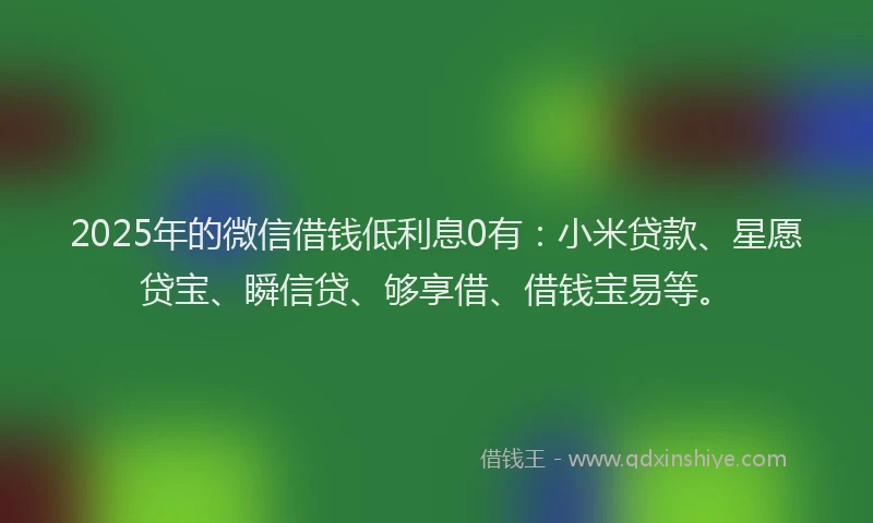 2025年的微信借钱低利息0有：小米贷款、星愿贷宝、瞬信贷、够享借、借钱宝易等。