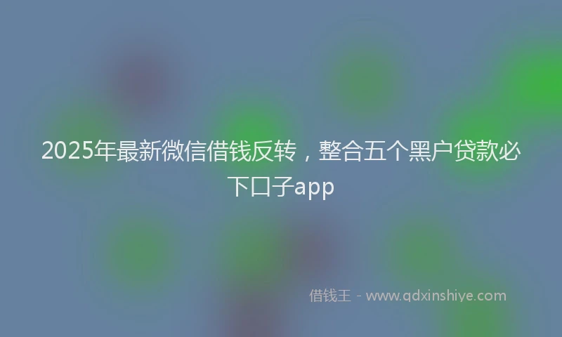 2025年最新微信借钱反转，整合五个黑户贷款必下口子app