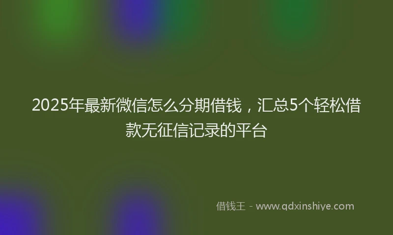 2025年最新微信怎么分期借钱，汇总5个轻松借款无征信记录的平台