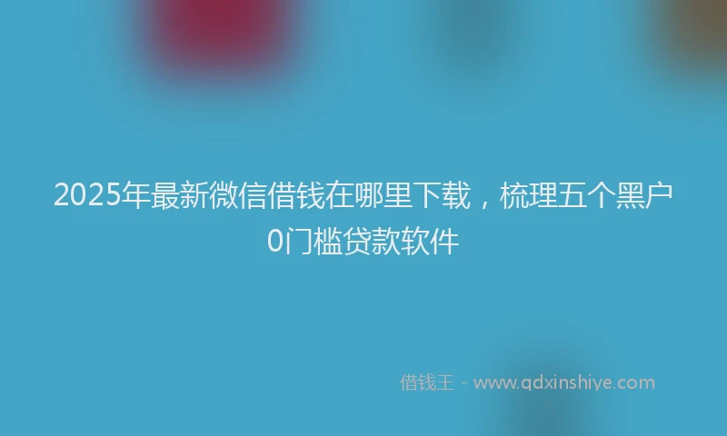 2025年最新微信借钱在哪里下载，梳理五个黑户0门槛贷款软件