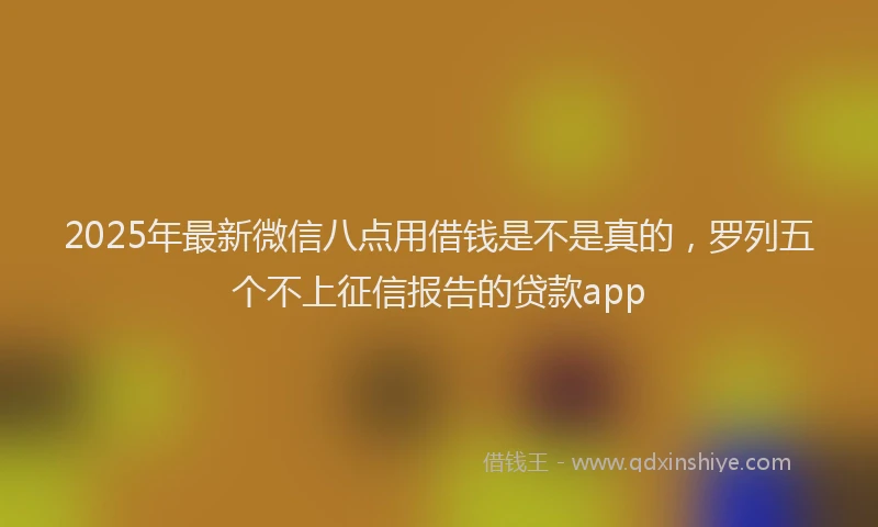 2025年最新微信八点用借钱是不是真的，罗列五个不上征信报告的贷款app