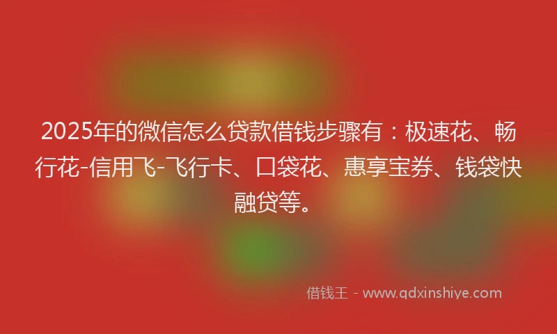 2025年的微信怎么贷款借钱步骤有：极速花、畅行花-信用飞-飞行卡、口袋花、惠享宝券、钱袋快融贷等。