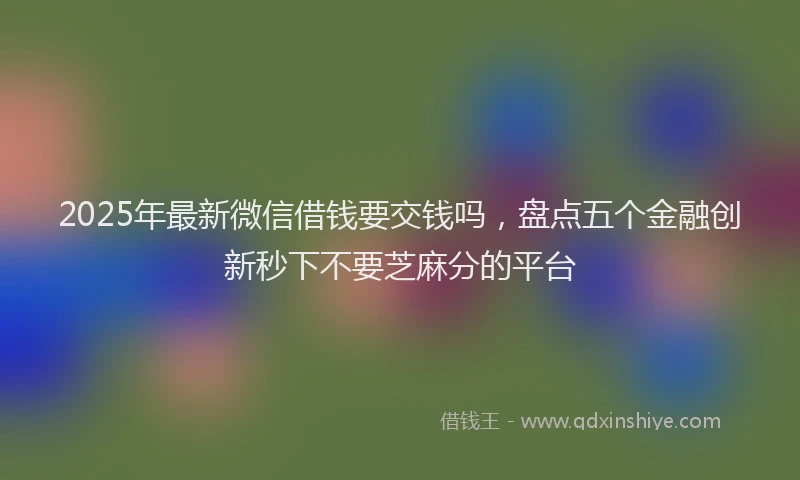 2025年最新微信借钱要交钱吗，盘点五个金融创新秒下不要芝麻分的平台