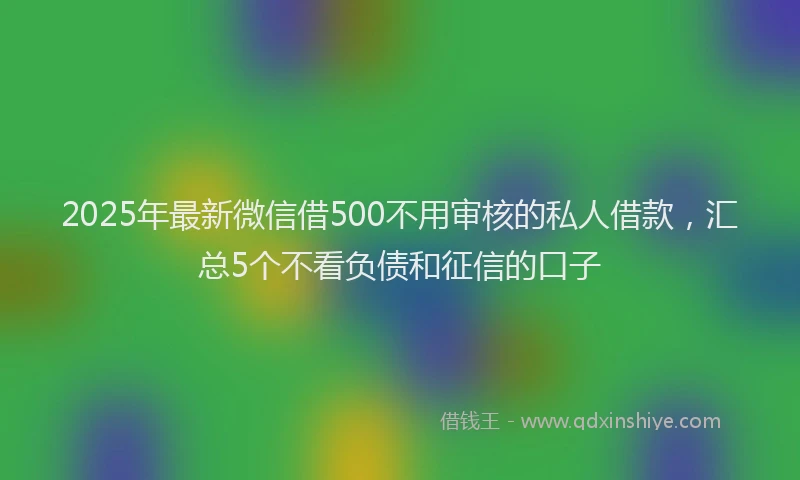 2025年最新微信借500不用审核的私人借款，汇总5个不看负债和征信的口子