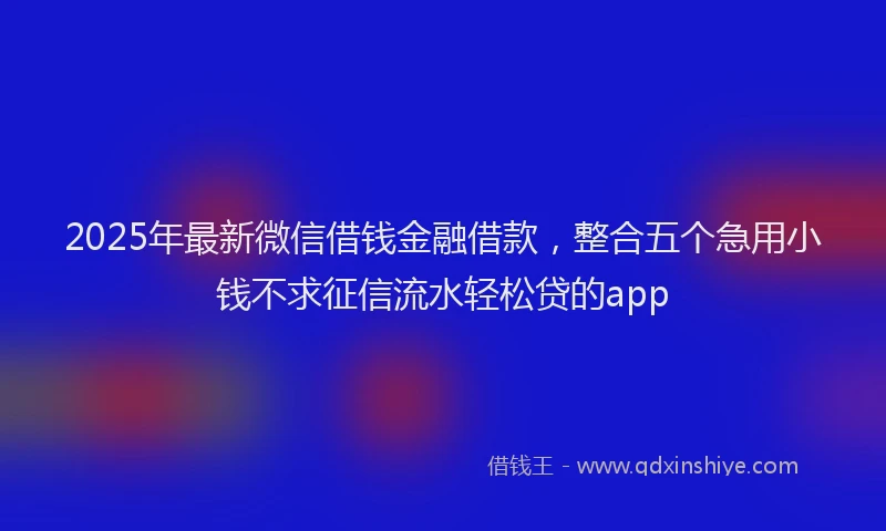 2025年最新微信借钱金融借款，整合五个急用小钱不求征信流水轻松贷的app