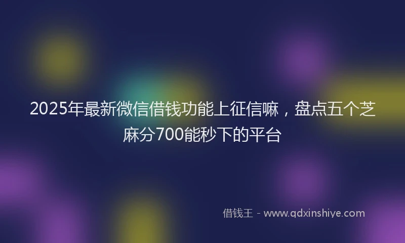 2025年最新微信借钱功能上征信嘛，盘点五个芝麻分700能秒下的平台